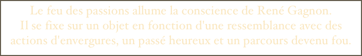 Le feu des passions allume la conscience de René Gagnon. 
Il se fixe sur un objet en fonction d'une ressemblance avec des actions d'envergures, un passé heureux et un parcours devenu fou.